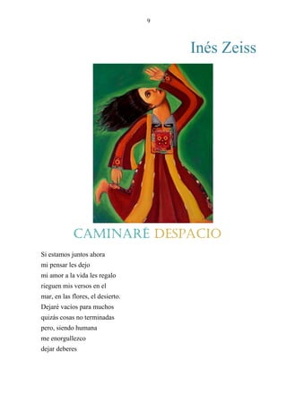 9
Inés Zeiss
CAMINARE DESPACIO
Si estamos juntos ahora
mi pensar les dejo
mi amor a la vida les regalo
rieguen mis versos en el
mar, en las flores, el desierto.
Dejaré vacíos para muchos
quizás cosas no terminadas
pero, siendo humana
me enorgullezco
dejar deberes
en otras manos.
Caminaré despacio
 
