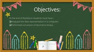 Objectives:
At the end of the lesson students must have :
Analyzed the data representation in a computer.
Performed conversion of decimal to binary.
 