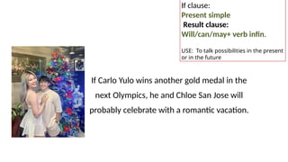 If Carlo Yulo wins another gold medal in the
next Olympics, he and Chloe San Jose will
probably celebrate with a romantic vacation.
If clause:
Present simple
Result clause:
Will/can/may+ verb infin.
USE: To talk possibilities in the present
or in the future
 