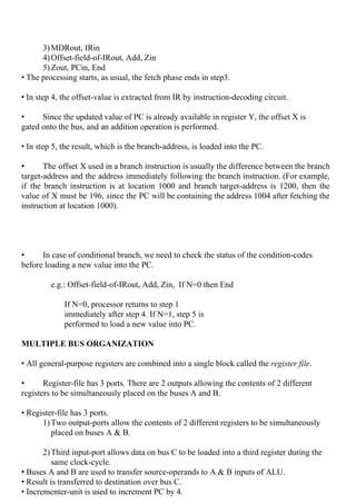  
3)MDRout, IRin
4)Offset-field-of-IRout, Add, Zin
5)Zout, PCin, End
• The processing starts, as usual, the fetch phase ends in step3.
• In step 4, the offset-value is extracted from IR by instruction-decoding circuit.
• Since the updated value of PC is already available in register Y, the offset X is
gated onto the bus, and an addition operation is performed.
• In step 5, the result, which is the branch-address, is loaded into the PC.
• The offset X used in a branch instruction is usually the difference between the branch
target-address and the address immediately following the branch instruction. (For example,
if the branch instruction is at location 1000 and branch target-address is 1200, then the
value of X must be 196, since the PC will be containing the address 1004 after fetching the
instruction at location 1000).
• In case of conditional branch, we need to check the status of the condition-codes
before loading a new value into the PC.
e.g.: Offset-field-of-IRout, Add, Zin, If N=0 then End
If N=0, processor returns to step 1
immediately after step 4. If N=1, step 5 is
performed to load a new value into PC.
MULTIPLE BUS ORGANIZATION
• All general-purpose registers are combined into a single block called the ​register file​.
• Register-file has 3 ports. There are 2 outputs allowing the contents of 2 different
registers to be simultaneously placed on the buses A and B.
• Register-file has 3 ports.
1)Two output-ports allow the contents of 2 different registers to be simultaneously
placed on buses A & B.
2)Third input-port allows data on bus C to be loaded into a third register during the
same clock-cycle.
• Buses A and B are used to transfer source-operands to A & B inputs of ALU.
• Result is transferred to destination over bus C.
• Incrementer-unit is used to increment PC by 4.
 