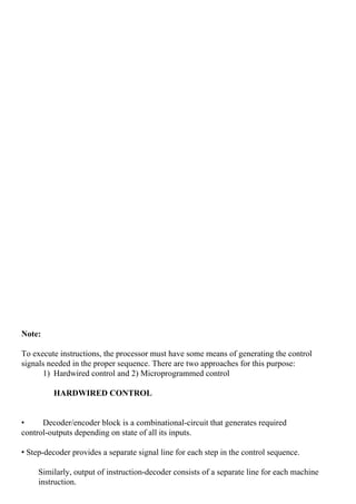  
Note:
To execute instructions, the processor must have some means of generating the control
signals needed in the proper sequence. There are two approaches for this purpose:
1) Hardwired control and 2) Microprogrammed control
HARDWIRED CONTROL
• Decoder/encoder block is a combinational-circuit that generates required
control-outputs depending on state of all its inputs.
• Step-decoder provides a separate signal line for each step in the control sequence.
Similarly, output of instruction-decoder consists of a separate line for each machine
instruction.
 