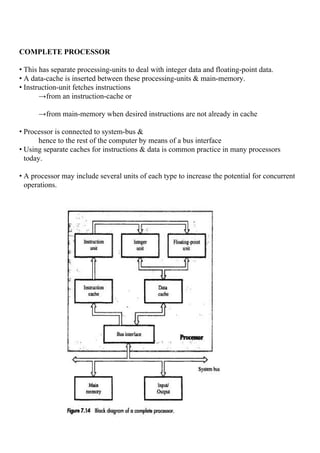 COMPLETE PROCESSOR
• This has separate processing-units to deal with integer data and floating-point data.
• A data-cache is inserted between these processing-units & main-memory.
• Instruction-unit fetches instructions
→from an instruction-cache or
→from main-memory when desired instructions are not already in cache
• Processor is connected to system-bus &
hence to the rest of the computer by means of a bus interface
• Using separate caches for instructions & data is common practice in many processors
today.
• A processor may include several units of each type to increase the potential for concurrent
operations.
 