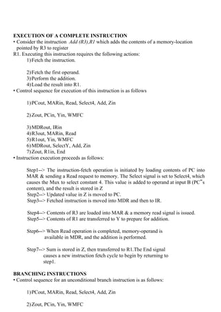 EXECUTION OF A COMPLETE INSTRUCTION
• Consider the instruction ​Add (R3),R1​ which adds the contents of a memory-location
pointed by R3 to register
R1. Executing this instruction requires the following actions:
1)Fetch the instruction.
2)Fetch the first operand.
3)Perform the addition.
4)Load the result into R1.
• Control sequence for execution of this instruction is as follows
1)PCout, MARin, Read, Select4, Add, Zin
2)Zout, PCin, Yin, WMFC
3)MDRout, IRin
4)R3out, MARin, Read
5)R1out, Yin, WMFC
6)MDRout, SelectY, Add, Zin
7)Zout, R1in, End
• Instruction execution proceeds as follows:
Step1--> The instruction-fetch operation is initiated by loading contents of PC into
MAR & sending a Read request to memory. The Select signal is set to Select4, which
causes the Mux to select constant 4. This value is added to operand at input B (PC‟s
content), and the result is stored in Z
Step2--> Updated value in Z is moved to PC.
Step3--> Fetched instruction is moved into MDR and then to IR.
Step4--> Contents of R3 are loaded into MAR & a memory read signal is issued.
Step5--> Contents of R1 are transferred to Y to prepare for addition.
Step6--> When Read operation is completed, memory-operand is
available in MDR, and the addition is performed.
Step7--> Sum is stored in Z, then transferred to R1.The End signal
causes a new instruction fetch cycle to begin by returning to
step1.
BRANCHING INSTRUCTIONS
• Control sequence for an unconditional branch instruction is as follows:
1)PCout, MARin, Read, Select4, Add, Zin
2)Zout, PCin, Yin, WMFC
 