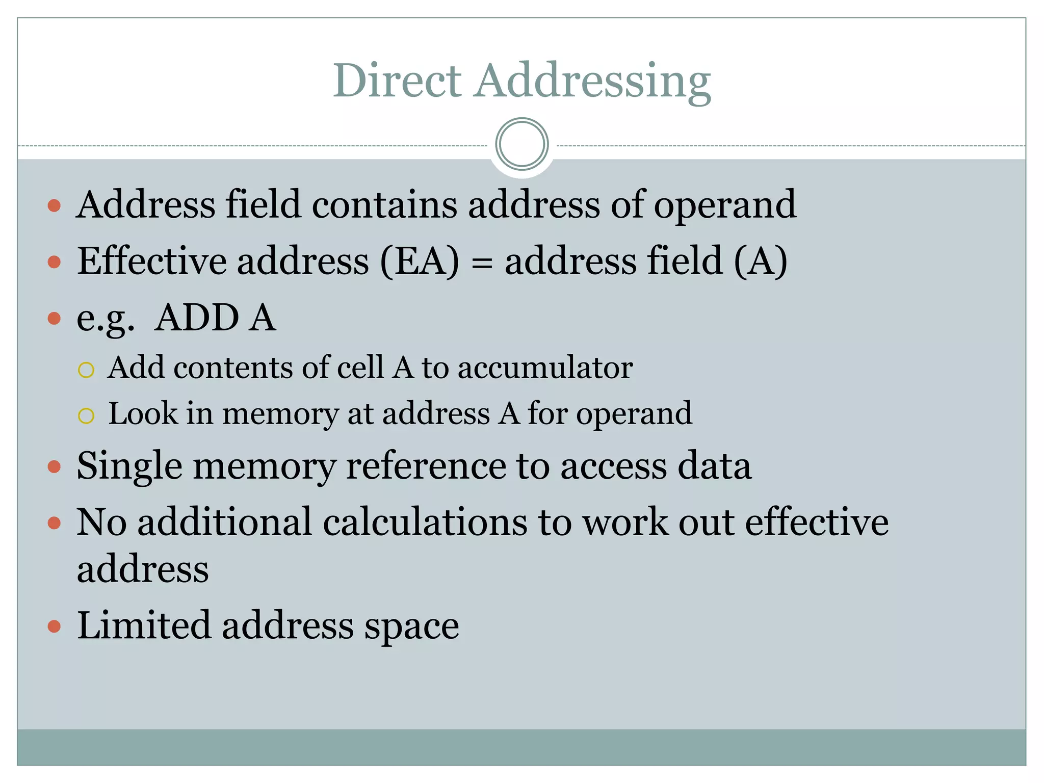 Direct Addressing
 Address field contains address of operand
 Effective address (EA) = address field (A)
 e.g. ADD A
 Add contents of cell A to accumulator
 Look in memory at address A for operand
 Single memory reference to access data
 No additional calculations to work out effective
address
 Limited address space
 