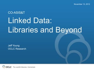 November 13, 2012



CO-ASIS&T


Linked Data:
Libraries and Beyond
Jeff Young
OCLC Research




   The world’s libraries. Connected.
 