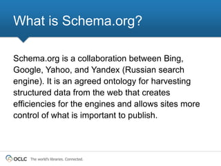 What is Schema.org?

Schema.org is a collaboration between Bing,
Google, Yahoo, and Yandex (Russian search
engine). It is an agreed ontology for harvesting
structured data from the web that creates
efficiencies for the engines and allows sites more
control of what is important to publish.



    The world’s libraries. Connected.
 
