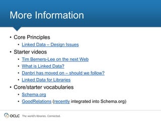More Information

• Core Principles
   • Linked Data – Design Issues
• Starter videos
   • Tim Berners-Lee on the next Web
   • What is Linked Data?
   • Danbri has moved on – should we follow?
   • Linked Data for Libraries
• Core/starter vocabularies
   • Schema.org
   • GoodRelations (recently integrated into Schema.org)


     The world’s libraries. Connected.
 