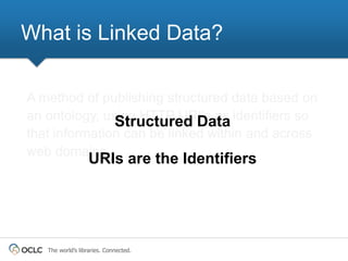What is Linked Data?

A method of publishing structured data based on
an ontology, using HTTP URI's as identifiers so
               Structured Data
that information can be linked within and across
web domains.
                   URIs are the Identifiers




   The world’s libraries. Connected.
 