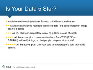 Is Your Data 5 Star?

 Available on the web (whatever format), but with an open license
 Available as machine-readable structured data (e.g. excel instead of image
 scan of a table)
 As (2), plus: non-proprietary format (e.g. CSV instead of excel)
 All the above, plus: Use open standards from W3C (RDF and
 SPARQL) to identify things, so that people can point at your stuff
 All the above, plus: Link your data to other people’s data to provide
 context




      The world’s libraries. Connected.
 