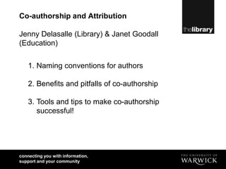 Co-authorship and Attribution

Jenny Delasalle (Library) & Janet Goodall
(Education)


    1. Naming conventions for authors

    2. Benefits and pitfalls of co-authorship

    3. Tools and tips to make co-authorship
       successful!




connecting you with information,
support and your community
 