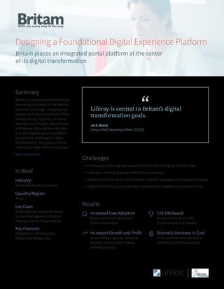 Designing a Foundational Digital Experience Platform
Britam places an integrated portal platform at the center
of its digital transformation
Challenges
•	 A landscape of homegrown solutions that couldn’t integrate or share data
•	 Inability to meet the growing needs of new customers
•	 Needed support for seven countries with multiple languages and thousands of users
•	 Digital channels for customers were nonexistant or needed vast improvements
“Liferay is central to Britam’s digital
transformation goals.
Jack Maina
Group Chief Operating Officer (GCOO)
Results
Increased User Adoption
for the new Financial Advisor
Portal and Intranet
Increased Growth and Profit
across Kenya, Uganda, Tanzania,
Rwanda, South Sudan, Malawi
and Mozambique
CIO 100 Award
for East Africa, due to the
implementation of Jawabu
Dramatic Decrease in Cost
of its customer services, due to
the delivery of the new portal
Summary
Britam is a leading diversified financial
services group listed on the Nairobi
Securities Exchange. The group has
a presence in seven countries in Africa,
namely Kenya, Uganda, Tanzania,
Rwanda, South Sudan, Mozambique
and Malawi. When Britam decided
to build a digital experience platform
to overcome challenges in digital
transformation, the group turned to
Liferay for a state-of-the-art solution.
www.britam.com
In Brief
Industry:
Diversified Financial Services
Country/Region:
Africa
Use Case:
Public Website, Customer Portal,
Content Management Solution,
Intranet, Partner Portal, Mobile
Key Features:
Integrated IT Infrastructure,
Responsive Design, SSO
 