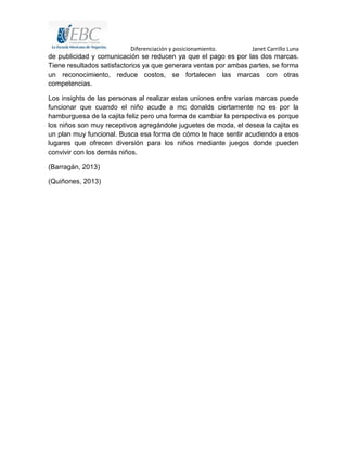 Diferenciación y posicionamiento. Janet Carrillo Luna
de publicidad y comunicación se reducen ya que el pago es por las dos marcas.
Tiene resultados satisfactorios ya que generara ventas por ambas partes, se forma
un reconocimiento, reduce costos, se fortalecen las marcas con otras
competencias.
Los insights de las personas al realizar estas uniones entre varias marcas puede
funcionar que cuando el niño acude a mc donalds ciertamente no es por la
hamburguesa de la cajita feliz pero una forma de cambiar la perspectiva es porque
los niños son muy receptivos agregándole juguetes de moda, el desea la cajita es
un plan muy funcional. Busca esa forma de cómo te hace sentir acudiendo a esos
lugares que ofrecen diversión para los niños mediante juegos donde pueden
convivir con los demás niños.
(Barragán, 2013)
(Quiñones, 2013)
 