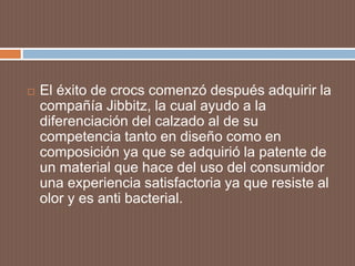  El éxito de crocs comenzó después adquirir la
compañía Jibbitz, la cual ayudo a la
diferenciación del calzado al de su
competencia tanto en diseño como en
composición ya que se adquirió la patente de
un material que hace del uso del consumidor
una experiencia satisfactoria ya que resiste al
olor y es anti bacterial.
 