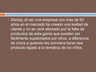  Disney, al ser una empresa con mas de 50
años en el mercado ha creado una lealtad de
cliente y no se verá afectado por la falta de
productos de esta gama que pueden ser
fácilmente suplantados por otros, a diferencia
de crocs a quienes les conviene tener ese
producto ligado a la temática de los niños.
 