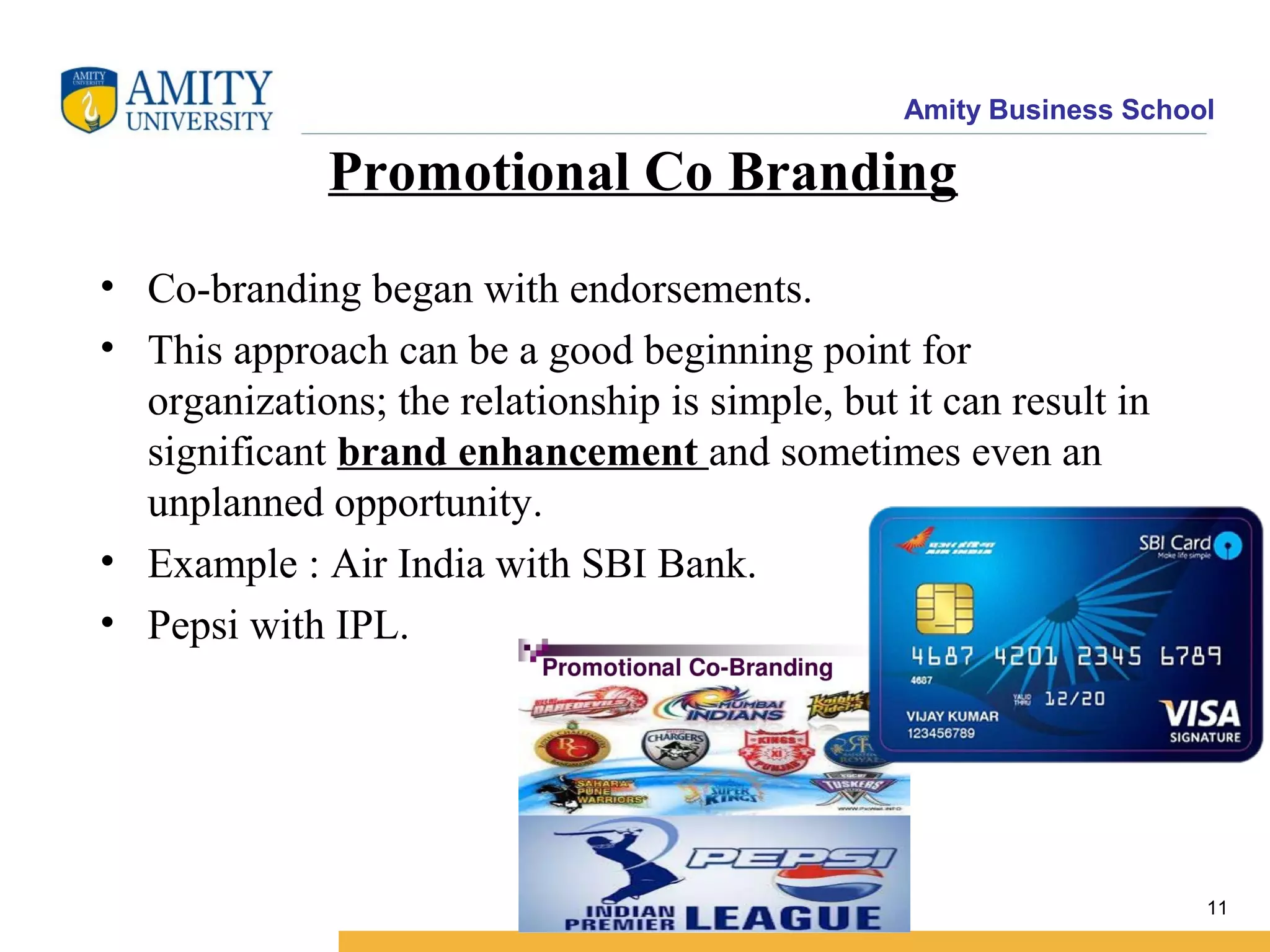 Amity Business School
Promotional Co Branding
• Co-branding began with endorsements.
• This approach can be a good beginning point for
organizations; the relationship is simple, but it can result in
significant brand enhancement and sometimes even an
unplanned opportunity.
• Example : Air India with SBI Bank.
• Pepsi with IPL.
11
 