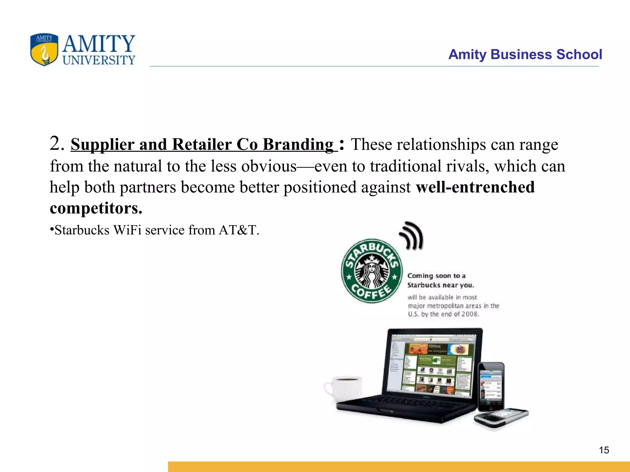 Amity Business School
2. Supplier and Retailer Co Branding : These relationships can range
from the natural to the less obvious—even to traditional rivals, which can
help both partners become better positioned against well-entrenched
competitors.
•Starbucks WiFi service from AT&T.
15
 