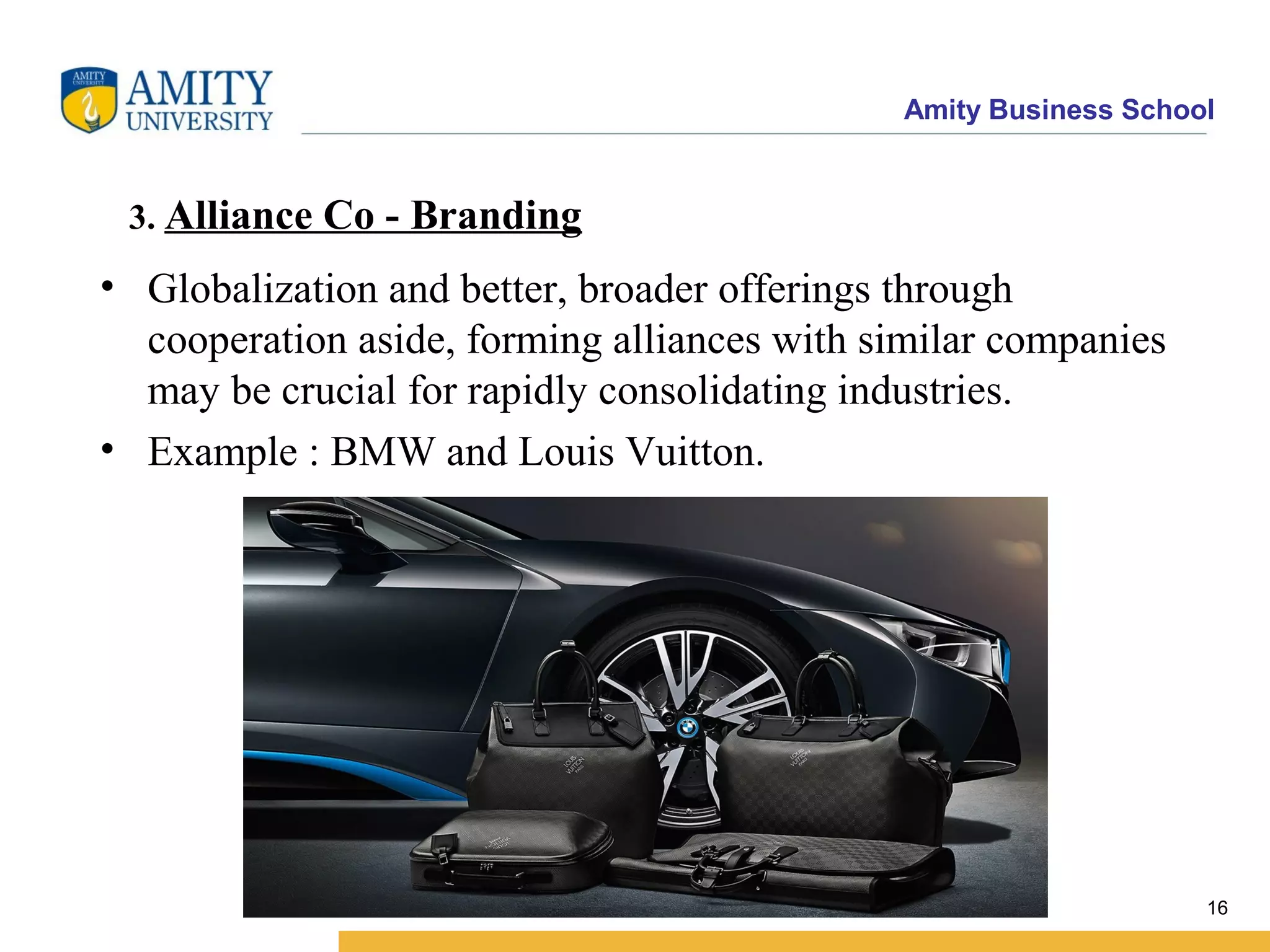 Amity Business School
3. Alliance Co - Branding
• Globalization and better, broader offerings through
cooperation aside, forming alliances with similar companies
may be crucial for rapidly consolidating industries.
• Example : BMW and Louis Vuitton.
16
 