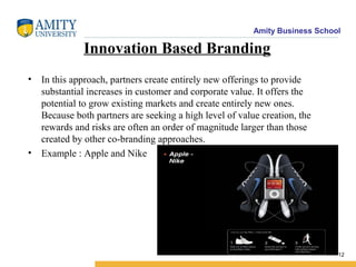 Amity Business School
Innovation Based Branding
• In this approach, partners create entirely new offerings to provide
substantial increases in customer and corporate value. It offers the
potential to grow existing markets and create entirely new ones.
Because both partners are seeking a high level of value creation, the
rewards and risks are often an order of magnitude larger than those
created by other co-branding approaches.
• Example : Apple and Nike
12
 