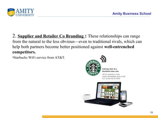 Amity Business School
2. Supplier and Retailer Co Branding : These relationships can range
from the natural to the less obvious—even to traditional rivals, which can
help both partners become better positioned against well-entrenched
competitors.
•Starbucks WiFi service from AT&T.
15
 