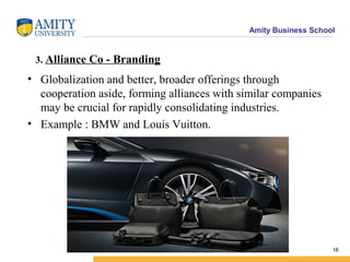 Amity Business School
3. Alliance Co - Branding
• Globalization and better, broader offerings through
cooperation aside, forming alliances with similar companies
may be crucial for rapidly consolidating industries.
• Example : BMW and Louis Vuitton.
16
 