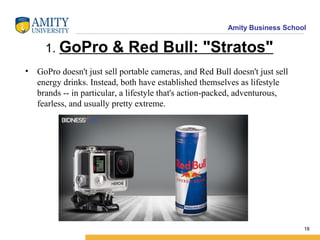 Amity Business School
1. GoPro & Red Bull: "Stratos"
• GoPro doesn't just sell portable cameras, and Red Bull doesn't just sell
energy drinks. Instead, both have established themselves as lifestyle
brands -- in particular, a lifestyle that's action-packed, adventurous,
fearless, and usually pretty extreme.
18
 