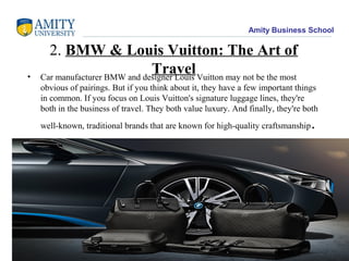 Amity Business School
2. BMW & Louis Vuitton: The Art of
Travel• Car manufacturer BMW and designer Louis Vuitton may not be the most
obvious of pairings. But if you think about it, they have a few important things
in common. If you focus on Louis Vuitton's signature luggage lines, they're
both in the business of travel. They both value luxury. And finally, they're both
well-known, traditional brands that are known for high-quality craftsmanship.
19
 