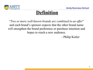 Amity Business School
Definition
“Two or more well-known brands are combined in an offer”
and each brand’s sponsor expects that the other brand name
will strengthen the brand preference or purchase intention and
hopes to reach a new audience.
- Philip Kotler
2
 