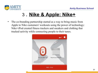 Amity Business School
3 . Nike & Apple: Nike+
• The co-branding partnership started as a way to bring music from
Apple to Nike customers' workouts using the power of technology:
Nike+iPod created fitness trackers and sneakers and clothing that
tracked activity while connecting people to their tunes.
20
 