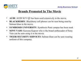 Amity Business School
Brands Promoted In The Movie
• AUDI: AUDI SUV Q5 has been used extensively in the movie.
• BLACKBERRY: Blackberry cell phones can be seen being used by
Salman khan in the movie.
• SYMBIOSIS UNIVERSITY: Symbiosis Pune campus has been used.
• SONY VAIO: Kareena Kapoor who is the brand ambassador of Sony
Vaio can be seen using it in the movie.
• TIGER SECURITY SERVICES: Salman khan can be seen wearing
uniform of this company.
22
 