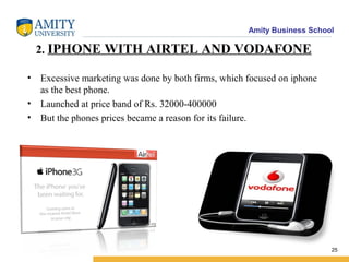 Amity Business School
2. IPHONE WITH AIRTEL AND VODAFONE
• Excessive marketing was done by both firms, which focused on iphone
as the best phone.
• Launched at price band of Rs. 32000-400000
• But the phones prices became a reason for its failure.
25
 