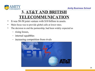 Amity Business School
3. AT&T AND BRITISH
TELECOMMUNICATION
• It was 50-50 joint venture with $10 billion in assets.
• Main focus was to provide global calls at lower rates.
• The decision to end the partnership, had been widely expected as
– rising losses,
– internal squabbles
– increasing competition from rivals
26
 