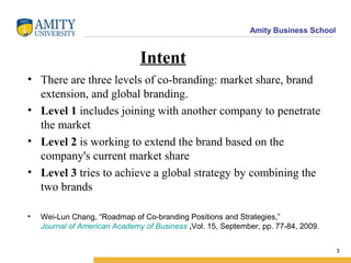 Amity Business School
Intent
• There are three levels of co-branding: market share, brand
extension, and global branding.
• Level 1 includes joining with another company to penetrate
the market
• Level 2 is working to extend the brand based on the
company's current market share
• Level 3 tries to achieve a global strategy by combining the
two brands
• Wei-Lun Chang, “Roadmap of Co-branding Positions and Strategies,”
Journal of American Academy of Business ,Vol. 15, September, pp. 77-84, 2009.
3
 