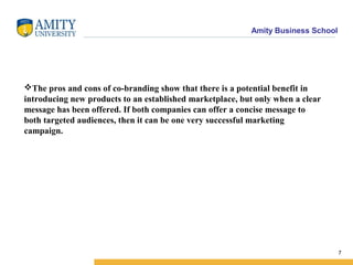 Amity Business School
The pros and cons of co-branding show that there is a potential benefit in
introducing new products to an established marketplace, but only when a clear
message has been offered. If both companies can offer a concise message to
both targeted audiences, then it can be one very successful marketing
campaign.
7
 