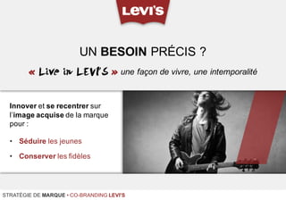 Innover et se recentrer sur
l’image acquise de la marque
pour :
• Séduire les jeunes
• Conserver les fidèles
UN BESOIN PRÉCIS ?
STRATÉGIE DE MARQUE • CO-BRANDING LEVI'S
« Live in LEVI’S » une façon de vivre, une intemporalité
 