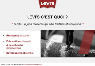 • Résistance et confort
• Fabrication artisanale
• À la recherche
d’innovations
• Développement durable
LEVI’S C’EST QUOI ?
STRATÉGIE DE MARQUE • CO-BRANDING LEVI'S
“ LEVI’S, le jean moderne qui allie tradition et innovation ”
 