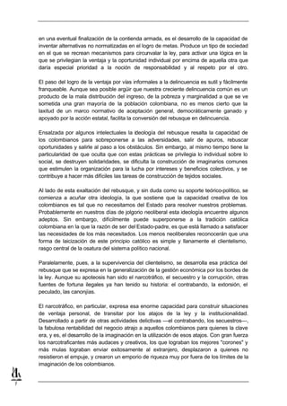 en una eventual finalización de la contienda armada, es el desarrollo de la capacidad de
    inventar alternativas no normatizadas en el logro de metas. Produce un tipo de sociedad
    en el que se recrean mecanismos para circunvalar la ley, para activar una lógica en la
    que se privilegian la ventaja y la oportunidad individual por encima de aquella otra que
    daría especial prioridad a la noción de responsabilidad y al respeto por el otro.

    El paso del logro de la ventaja por vías informales a la delincuencia es sutil y fácilmente
    franqueable. Aunque sea posible argüir que nuestra creciente delincuencia común es un
    producto de la mala distribución del ingreso, de la pobreza y marginalidad a que se ve
    sometida una gran mayoría de la población colombiana, no es menos cierto que la
    laxitud de un marco normativo de aceptación general, democráticamente ganado y
    apoyado por la acción estatal, facilita la conversión del rebusque en delincuencia.

    Ensalzada por algunos intelectuales la ideología del rebusque resalta la capacidad de
    los colombianos para sobreponerse a las adversidades, salir de apuros, rebuscar
    oportunidades y salirle al paso a los obstáculos. Sin embargo, al mismo tiempo tiene la
    particularidad de que oculta que con estas prácticas se privilegia lo individual sobre lo
    social, se destruyen solidaridades, se dificulta la construcción de imaginarios comunes
    que estimulen la organización para la lucha por intereses y beneficios colectivos, y se
    contribuye a hacer más difíciles las tareas de construcción de tejidos sociales.

    Al lado de esta exaltación del rebusque, y sin duda como su soporte teórico-político, se
    comienza a acuñar otra ideología, la que sostiene que la capacidad creativa de los
    colombianos es tal que no necesitamos del Estado para resolver nuestros problemas.
    Probablemente en nuestros días de jolgorio neoliberal esta ideología encuentre algunos
    adeptos. Sin embargo, difícilmente puede superponerse a la tradición católica
    colombiana en la que la razón de ser del Estado-padre, es que está llamado a satisfacer
    las necesidades de los más necesitados. Los menos neoliberales reconocerán que una
    forma de laicización de este principio católico es simple y llanamente el clientelismo,
    rasgo central de la osatura del sistema político nacional.

    Paralelamente, pues, a la supervivencia del clientelismo, se desarrolla esa práctica del
    rebusque que se expresa en la generalización de la gestión económica por los bordes de
    la ley. Aunque su apoteosis han sido el narcotráfico, el secuestro y la corrupción, otras
    fuentes de fortuna ilegales ya han tenido su historia: el contrabando, la extorsión, el
    peculado, las canonjías.

    El narcotráfico, en particular, expresa esa enorme capacidad para construir situaciones
    de ventaja personal, de transitar por los atajos de la ley y la institucionalidad.
    Desarrollado a partir de otras actividades delictivas —el contrabando, los secuestros—,
    la fabulosa rentabilidad del negocio atrajo a aquellos colombianos para quienes la clave
    era, y es, el desarrollo de la imaginación en la utilización de esos atajos. Con gran fuerza
    los narcotraficantes más audaces y creativos, los que lograban los mejores "corones" y
    más mulas lograban enviar exitosamente al extranjero, desplazaron a quienes no
    resistieron el empuje, y crearon un emporio de riqueza muy por fuera de los límites de la
    imaginación de los colombianos.


7
 