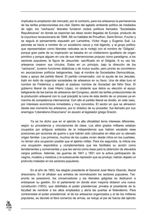 implicaba la ampliación del mercado; por el contrario, para los artesanos la permanencia
     de las tarifas proteccionistas era vital. Dentro del agitado ambiente político de mediados
     de siglo, los “cachacos” liberales fundaron clubes políticos llamados “Sociedades
     Republicanas” en donde se exponían las ideas recién llegadas de Europa, producto de
     la coyuntura revolucionaria de 1848. Allí se hablaba de Proudhon, Saint-Simon, Fourier y
     se seguía el pensamiento expuesto por Lamartine, Víctor Hugo y Eugenio Sué. La
     perorata se hacía a nombre de un socialismo vacuo y mal digerido, y al grupo político
     que representaban como liberales radicales se le motejó con el nombre de “Gólgota”,
     porque gran parte de su inspiración se basaba en un cristianismo igualitario de origen
     primitivo y porque alguien en una de sus intervenciones propuso como paradigma, a los
     sectores populares, la figura de Jesucristo sacrificado en el Gólgota. A su vez los
     artesanos crearon sus círculos. Estos en un principio, bajo la dirección de los
     “cachacos”, tuvieron funciones didácticas y de mutuo auxilio, pero pronto se convirtieron
     en asociaciones políticos beligerantes, bajo el nombre de Sociedades Democráticas,
     base y apoyo del partido liberal. El partido conservador, con la ayuda de los Jesuitas,
     trató sin éxito de organizar sociedades de artesanos en su favor. Una de ellas tuvo el
     nombre de Filotémica y adoptó el piadoso nombre de Sociedad del Niño Dios. El
     gobierno liberal de José Hilario López, no obstante que debía su elección al apoyo
     beligerante de las barras de artesanos del Congreso, abolió las tarifas proteccionistas de
     la producción artesanal con lo cual precipitó la ruina de ésta dentro de un proceso ya en
     marcha de competencia internacional. Con ello el partido liberal se dividió, en este caso,
     por intereses económicos inmediatos y muy concretos. El sector en que se alinearon
     desde ese momento los artesanos, por lo drástico de su proceder, fue llamado por sus
     enemigos “Liberalismo Draconiano” en alusión al legislador griego Dracón.


             Ya se ha dicho que en el ejército la alta oficialidad tenía intereses diferentes,
     según su procedencia y vinculaciones de clase. Los altos grados militares estaban
     ocupados por antiguos soldados de la independencia que habían escalado esas
     posiciones por acciones de guerra o que habían sido colocados en ellas por su elevado
     origen familiar. Los primeros, muchos de los cuales vivían desde niños en los cuarteles,
     no tenían otra ocupación posible que el ajetreo militar. Para los segundos, la milicia era
     una ocupación esporádica y complementaria que les facilitaba su acción como
     terratenientes y comerciantes y que les servía como base para la obtención de elevados
     cargos políticos. Además, las guerras de 1841 y 1851 con la activa participación de
     negros, mulatos y mestizos y la subsecuente represión que se produjo, habían dejado un
     profundo malestar en los sectores populares.


             En el año de 1853, fue elegido presidente el General José María Obando, liberal
     draconiano. En él cifraban sus anhelos de reivindicación los sectores populares. Tan
     pronto se posesionó, los conservadores y los liberales gólgotas se dedicaron a
     entorpecer su gestión. En el parlamento en donde eran mayoría dictaron una nueva
     constitución (1853), que debilitaba el poder presidencial, privaba al presidente de la
     facultad de nombrar a los altos empleados y abría las puertas al federalismo. Para
     contrarrestar el poder presidencial, el de los artesanos organizados y el de los militares
     populares, se decretó el libre comercio de armas, se redujo el pie de fuerza del ejército


12
 