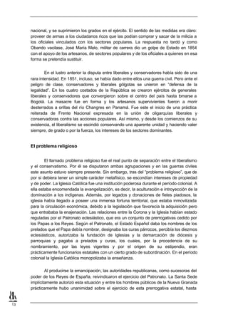 nacional, y se suprimieron los grados en el ejército. El sentido de las medidas era claro:
     proveer de armas a los ciudadanos ricos que las podían comprar y sacar de la milicia a
     los oficiales vinculados con los sectores populares. La respuesta no tardó y como
     Obando vacilase, José María Melo, militar de carrera dio un golpe de Estado en 1854
     con el apoyo de los artesanos, de sectores populares y de los oficiales a quienes en esa
     forma se pretendía sustituir.


             En el lustro anterior la disputa entre liberales y conservadores había sido de una
     rara intensidad. En 1851, incluso, se había dado entre ellos una guerra civil. Pero ante el
     peligro de clase, conservadores y liberales gólgotas se unieron en “defensa de la
     legalidad”. En los cuatro costados de la República se crearon ejércitos de generales
     liberales y conservadores que convergieron sobre el centro del país hasta t marse a
                                                                                       o
     Bogotá. La masacre fue en forma y los artesanos supervivientes fueron a morir
     desterrados a orillas del río Changres en Panamá. Fue este el inicio de una práctica
     reiterada de Frente Nacional expresada en la unión de oligarquías liberales y
     conservadoras contra las acciones populares. Así mismo, y desde los comienzos de su
     existencia, el liberalismo se escindió conservando una aparente unidad y haciendo valer
     siempre, de grado o por la fuerza, los intereses de los sectores dominantes.


     El problema religioso


             El llamado problema religioso fue el real punto de separación entre el liberalismo
     y el conservatismo. Por él se disputaron ambas agrupaciones y en las guerras civiles
     este asunto estuvo siempre presente. Sin embargo, tras del “problema religioso”, que de
     por si debiera tener un simple carácter metafísico, se escondían intereses de propiedad
     y de poder. La Iglesia Católica fue una institución poderosa durante el período colonial. A
     ella estaba encomendada la evangelización, es decir, la aculturación e introyección de la
     dominación a los indígenas. Además, por legados y donaciones de fieles piadosos, la
     iglesia había llegado a poseer una inmensa fortuna territorial, que estaba inmovilizada
     para la circulación económica, debido a la legislación que favorecía la adquisición pero
     que entrababa la enajenación. Las relaciones entre la Corona y la Iglesia habían estado
     reguladas por el Patronato eclesiástico, que era un conjunto de prerrogativas cedido por
     los Papas a los Reyes. Según el Patronato, el Estado Español daba los nombres de los
     prelados que el Papa debía nombrar, designaba los curas párrocos, percibía los diezmos
     eclesiásticos, autorizaba la fundación de Iglesias y la demarcación de diócesis y
     parroquias y pagaba a prelados y curas, los cuales, por la procedencia de su
     nombramiento, por las leyes vigentes y por el origen de su estipendio, eran
     prácticamente funcionarios estatales con un cierto grado de subordinación. En el período
     colonial la Iglesia Católica monopolizaba la enseñanza.

             Al producirse la emancipación, las autoridades republicanas, como sucesoras del
     poder de los Reyes de España, reivindicaron el ejercicio del Patronato. La Santa Sede
     implícitamente autorizó esta situación y entre los hombres públicos de la Nueva Granada
     prácticamente hubo unanimidad sobre el ejercicio de esta prerrogativa estatal, hasta


13
 