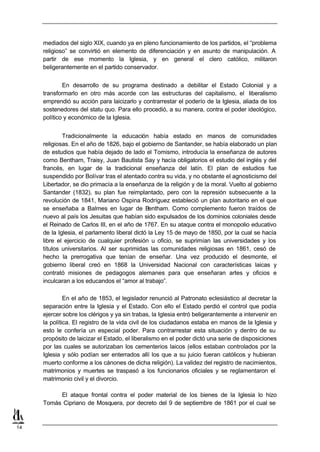 mediados del siglo XIX, cuando ya en pleno funcionamiento de los partidos, el “problema
     religioso” se convirtió en elemento de diferenciación y en asunto de manipulación. A
     partir de ese momento la Iglesia, y en general el clero católico, militaron
     beligerantemente en el partido conservador.


             En desarrollo de su programa destinado a debilitar el Estado Colonial y a
     transformarlo en otro más acorde con las estructuras del capitalismo, el liberalismo
     emprendió su acción para laicizarlo y contrarrestar el poderío de la Iglesia, aliada de los
     sostenedores del statu quo. Para ello procedió, a su manera, contra el poder ideológico,
     político y económico de la Iglesia.


             Tradicionalmente la educación había estado en manos de comunidades
     religiosas. En el año de 1826, bajo el gobierno de Santander, se había elaborado un plan
     de estudios que había dejado de lado el Tomismo, introducía la enseñanza de autores
     como Bentham, Traisy, Juan Bautista Say y hacía obligatorios el estudio del inglés y del
     francés, en lugar de la tradicional enseñanza del latín. El plan de estudios fue
     suspendido por Bolívar tras el atentado contra su vida, y no obstante el agnosticismo del
     Libertador, se dio primacía a la enseñanza de la religión y de la moral. Vuelto al gobierno
     Santander (1832), su plan fue reimplantado, pero con la represión subsecuente a la
     revolución de 1841, Mariano Ospina Rodríguez estableció un plan autoritario en el que
     se enseñaba a Balmes en lugar de B         entham. Como complemento fueron traídos de
     nuevo al país los Jesuitas que habían sido expulsados de los dominios coloniales desde
     el Reinado de Carlos III, en el año de 1767. En su ataque contra el monopolio educativo
     de la Iglesia, el parlamento liberal dictó la Ley 15 de mayo de 1850, por la cual se hacía
     libre el ejercicio de cualquier profesión u oficio, se suprimían las universidades y los
     títulos universitarios. Al ser suprimidas las comunidades religiosas en 1861, cesó de
     hecho la prerrogativa que tenían de enseñar. Una vez producido el desmonte, el
     gobierno liberal creó en 1868 la Universidad Nacional con características laicas y
     contrató misiones de pedagogos alemanes para que enseñaran artes y oficios e
     inculcaran a los educandos el “amor al trabajo”.

              En el año de 1853, el legislador renunció al Patronato eclesiástico al decretar la
     separación entre la Iglesia y el Estado. Con ello el Estado perdió el control que podía
     ejercer sobre los clérigos y ya sin trabas, la Iglesia entró beligerantemente a intervenir en
     la política. El registro de la vida civil de los ciudadanos estaba en manos de la Iglesia y
     esto le confería un especial poder. Para contrarrestar esta situación y dentro de su
     propósito de laicizar el Estado, el liberalismo en el poder dictó una serie de disposiciones
     por las cuales se autorizaban los cementerios laicos (ellos estaban controlados por la
     Iglesia y sólo podían ser enterrados allí los que a su juicio fueran católicos y hubieran
     muerto conforme a los cánones de dicha religión). La validez del registro de nacimientos,
     matrimonios y muertes se traspasó a los funcionarios oficiales y se reglamentaron el
     matrimonio civil y el divorcio.

          El ataque frontal contra el poder material de los bienes de la Iglesia lo hizo
     Tomás Cipriano de Mosquera, por decreto del 9 de septiembre de 1861 por el cual se



14
 
