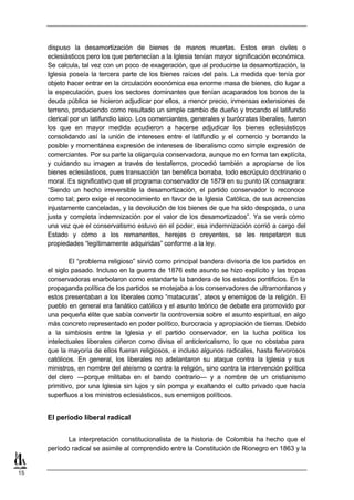 dispuso la desamortización de bienes de manos muertas. Estos eran civiles o
     eclesiásticos pero los que pertenecían a la Iglesia tenían mayor significación económica.
     Se calcula, tal vez con un poco de exageración, que al producirse la desamortización, la
     Iglesia poseía la tercera parte de los bienes raíces del país. La medida que tenía por
     objeto hacer entrar en la circulación económica esa enorme masa de bienes, dio lugar a
     la especulación, pues los sectores dominantes que tenían acaparados los bonos de la
     deuda pública se hicieron adjudicar por ellos, a menor precio, inmensas extensiones de
     terreno, produciendo como resultado un simple cambio de dueño y trocando el latifundio
     clerical por un latifundio laico. Los comerciantes, generales y burócratas liberales, fueron
     los que en mayor medida acudieron a hacerse adjudicar los bienes eclesiásticos
     consolidando así la unión de intereses entre el latifundio y el comercio y borrando la
     posible y momentánea expresión de intereses de liberalismo como simple expresión de
     comerciantes. Por su parte la oligarquía conservadora, aunque no en forma tan explícita,
     y cuidando su imagen a través de testaferros, procedió también a apropiarse de los
     bienes eclesiásticos, pues transacción tan benéfica borraba, todo escrúpulo doctrinario o
     moral. Es significativo que el programa conservador de 1879 en su punto IX consagrara:
     “Siendo un hecho irreversible la desamortización, el partido conservador lo reconoce
     como tal; pero exige el reconocimiento en favor de la Iglesia Católica, de sus acreencias
     injustamente canceladas, y la devolución de los bienes de que ha sido despojada, o una
     justa y completa indemnización por el valor de los desamortizados”. Ya se verá cómo
     una vez que el conservatismo estuvo en el poder, esa indemnización corrió a cargo del
     Estado y cómo a los remanentes, herejes o creyentes, se les respetaron sus
     propiedades “legítimamente adquiridas” conforme a la ley.

             El “problema religioso” sirvió como principal bandera divisoria de los partidos en
     el siglo pasado. Incluso en la guerra de 1876 este asunto se hizo explícito y las tropas
     conservadoras enarbolaron como estandarte la bandera de los estados pontificios. En la
     propaganda política de los partidos se motejaba a los conservadores de ultramontanos y
     estos presentaban a los liberales como “matacuras”, ateos y enemigos de la religión. El
     pueblo en general era fanático católico y el asunto teórico de debate era promovido por
     una pequeña élite que sabía convertir la controversia sobre el asunto espiritual, en algo
     más concreto representado en poder político, burocracia y apropiación de tierras. Debido
     a la simbiosis entre la Iglesia y el partido conservador, en la lucha política los
     intelectuales liberales ciñeron como divisa el anticlericalismo, lo que no obstaba para
     que la mayoría de ellos fueran religiosos, e incluso algunos radicales, hasta fervorosos
     católicos. En general, los liberales no adelantaron su ataque contra la Iglesia y sus
     ministros, en nombre del ateísmo o contra la religión, sino contra la intervención política
     del clero —porque militaba en el bando contrario— y a nombre de un cristianismo
     primitivo, por una Iglesia sin lujos y sin pompa y exaltando el culto privado que hacía
     superfluos a los ministros eclesiásticos, sus enemigos políticos.


     El período liberal radical


            La interpretación constitucionalista de la historia de Colombia ha hecho que el
     período radical se asimile al comprendido entre la Constitución de Rionegro en 1863 y la


15
 