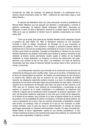 Constitución de 1886. Sin embargo, los gobiernos liberales y la implantación de la
     doctrina radical comenzaron antes, en 1849, —Gobiernos de José Hilario López y José
     María Obando—.

            El ejercicio del liberalismo tiene una corta interrupción durante la presidencia de
     Manuel María Mallarino que fue apoyada por liberales y conservadores y durante el
     gobierno conservador de Mariano Ospina Rodríguez (1857-1861), derrocado por
     Mosquera. A partir de ésta el liberalismo continúa en el poder hasta la revolución de
     1885, en la que se establece el tránsito hacia la república conservadora que durará
     hasta 1930.

             Como ya se anotó, gran parte de las medidas liberales fueron adoptadas durante
     el gobierno de José Hilario. En 1863, el liberalismo victorioso en una revolución,
     procedió a dictar la célebre Constitución de Rionegro en la que encarnaba su
     pensamiento de gobierno. Para comenzar, consagró la soberanía popular desde el
     preámbulo de la única de las constituciones colombianas en la que no se hace mención
     de Dios como fuente de autoridad. Consagró el Federalismo a ultranza con los nuevos
     Estados Soberanos que estaban autorizados para hacerse la guerra y concertar la paz
     debiendo el Estado central permanecer neutral; quedó al arbitrio de los Estados
     establecer su propia legislación; se redujeron al mínimo las atribuciones del poder
     ejecutivo cuyo período se fijó en dos años y se estableció una serie de derechos
     individuales que iban desde la absoluta libertad de prensa hasta el libre comercio de
     armas y municiones.

             Los constituyentes explicaron que el sentido de la constitución era el de frenar las
     ambiciones de Mosquera como caudillo militar. Como ya se ha dicho, el federalismo fue
     la forma de “descentralizar las guerras”, de impedir una confrontación de tipo nacional y
     la manera más efectiva para que en ausencia de una clase dominante de ámbito
     nacional, las oligarquías regionales pudieran resolver a su favor el problema agrario y
     apropiarse de los bienes nacionales según las peculiaridades de cada región. Durante la
     vigencia de la Constitución de Rionegro sólo hubo una guerra de tipo nacional, la de
     1876, pero por el contrario hubo decenas de levantamientos y revoluciones de tipo
     regional. La ausencia de un poder centralizado y la proliferación de rebeliones hizo
     exclamar a alguien que la constitución había consagrado “la anarquía organizada”. Con
     todo, las frecuentes rebeliones regionales no eran más que la lucha de las oligarquías,
     en el ámbito de los estados, para controlar en su favor el aparato estatal con su secuela
     burocrática y con la posibilidad de obtener monopolios y contratos de obras públicas, así
     como la apropiación de la tierra. Para los sectores dominantes el federalismo cumplió
     esta función, sin embargo, hubo un momento en el que se hizo necesario un poder
     central unificador, pues el país iba hacia la desmembración al impulso de fuerzas
     centrífugas expresadas en intereses internacionales y locales. En esas circunstancias,
     Rafael Núñez, el futuro “regenerador” repetía en sus escritos periodísticos: “A otro
     ministro americano le hemos oído recientemente estas otras palabras: En Colombia sólo
     hay dos cosas organizadas: el ejército y el clero”.




16
 