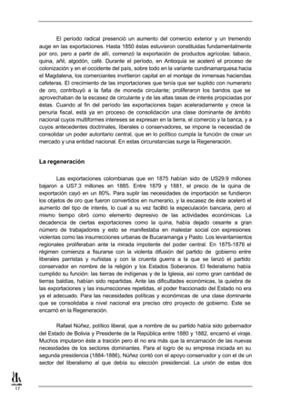 El período radical presenció un aumento del comercio exterior y un tremendo
     auge en las exportaciones. Hasta 1850 éstas estuvieron constituidas fundamentalmente
     por oro, pero a partir de allí, comenzó la exportación de productos agrícolas: tabaco,
     quina, añil, algodón, café. Durante el período, en Antioquia se aceleró el proceso de
     colonización y en el occidente del país, sobre todo en la variante cundinamarquesa hacia
     el Magdalena, los comerciantes invirtieron capital en el montaje de inmensas haciendas
     cafeteras. El crecimiento de las importaciones que tenía que ser suplido con numerario
     de oro, contribuyó a la falta de moneda circulante; proliferaron los bandos que se
     aprovechaban de la escasez de circulante y de las altas tasas de interés propiciadas por
     éstas. Cuando al fin del período las exportaciones bajan aceleradamente y crece la
     penuria fiscal, está ya en proceso de consolidación una clase dominante de ámbito
     nacional cuyos multiformes intereses se expresan en la tierra, el comercio y la banca, y a
     cuyos antecedentes doctrinales, liberales o conservadores, se impone la necesidad de
     consolidar un poder autoritario central, que en lo político cumpla la función de crear un
     mercado y una entidad nacional. En estas circunstancias surge la Regeneración.


     La regeneración

             Las exportaciones colombianas que en 1875 habían sido de US29.9 millones
     bajaron a US7.3 millones en 1885. Entre 1879 y 1881, el precio de la quina de
     exportación cayó en un 80%. Para suplir las necesidades de importación se fundieron
     los objetos de oro que fueron convertidos en numerario, y la escasez de éste aceleró el
     aumento del tipo de interés, lo cual a su vez facilitó la especulación bancaria, pero al
     mismo tiempo obró como elemento depresivo de las actividades económicas. La
     decadencia de ciertas exportaciones como la quina, había dejado cesante a gran
     número de trabajadores y esto se manifestaba en malestar social con expresiones
     violentas como las insurrecciones urbanas de Bucaramanga y Pasto. Los levantamientos
     regionales proliferaban ante la mirada impotente del poder central. En 1875-1876 el
     régimen comienza a fisurarse con la violenta difusión del partido de gobierno entre
     liberales parristas y nuñistas y con la cruenta guerra a la que se lanzó el partido
     conservador en nombre de la religión y los Estados Soberanos. El federalismo había
     cumplido su función: las tierras de indígenas y de la Iglesia, así como gran cantidad de
     tierras baldías, habían sido repartidas. Ante las dificultades económicas, la quiebra de
     las exportaciones y las insurrecciones repetidas, el poder fraccionado del Estado no era
     ya el adecuado. Para las necesidades políticas y económicas de una clase dominante
     que se consolidaba a nivel nacional era preciso otro proyecto de gobierno. Este se
     encarnó en la Regeneración.

            Rafael Núñez, político liberal, que a nombre de su partido había sido gobernador
     del Estado de Bolivia y Presidente de la República entre 1880 y 1882, encarnó el viraje.
     Muchos imputaron éste a traición pero él no era más que la encarnación de las nuevas
     necesidades de los sectores dominantes. Para el logro de su empresa iniciada en su
     segunda presidencia (1884-1886), Núñez contó con el apoyo conservador y con el de un
     sector del liberalismo al que debía su elección presidencial. La unión de estas dos



17
 