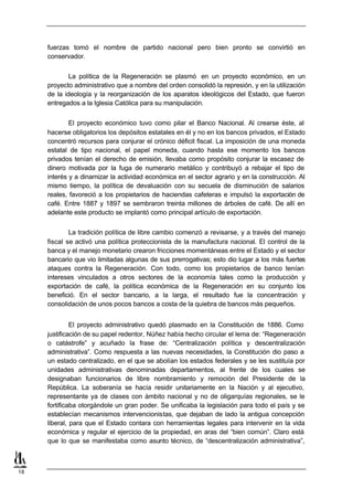 fuerzas tomó el nombre de partido nacional pero bien pronto se convirtió en
     conservador.


             La política de la Regeneración se plasmó en un proyecto económico, en un
     proyecto administrativo que a nombre del orden consolidó la represión, y en la utilización
     de la ideología y la reorganización de los aparatos ideológicos del Estado, que fueron
     entregados a la Iglesia Católica para su manipulación.


             El proyecto económico tuvo como pilar el Banco Nacional. Al crearse éste, al
     hacerse obligatorios los depósitos estatales en él y no en los bancos privados, el Estado
     concentró recursos para conjurar el crónico déficit fiscal. La imposición de una moneda
     estatal de tipo nacional, el papel moneda, cuando hasta ese momento los bancos
     privados tenían el derecho de emisión, llevaba como propósito conjurar la escasez de
     dinero motivada por la fuga de numerario metálico y contribuyó a rebajar el tipo de
     interés y a dinamizar la actividad económica en el sector agrario y en la construcción. Al
     mismo tiempo, la política de devaluación con su secuela de disminución de salarios
     reales, favoreció a los propietarios de haciendas cafeteras e impulsó la exportación de
     café. Entre 1887 y 1897 se sembraron treinta millones de árboles de café. De allí en
     adelante este producto se implantó como principal artículo de exportación.


             La tradición política de libre cambio comenzó a revisarse, y a través del manejo
     fiscal se activó una política proteccionista de la manufactura nacional. El control de la
     banca y el manejo monetario crearon fricciones momentáneas entre el Estado y el sector
     bancario que vio limitadas algunas de sus prerrogativas; esto dio lugar a los más fuertes
     ataques contra la Regeneración. Con todo, como los propietarios de banco tenían
     intereses vinculados a otros sectores de la economía tales como la producción y
     exportación de café, la política económica de la Regeneración en su conjunto los
     benefició. En el sector bancario, a la larga, el resultado fue la concentración y
     consolidación de unos pocos bancos a costa de la quiebra de bancos más pequeños.


              El proyecto administrativo quedó plasmado en la Constitución de 1886. Como
     justificación de su papel redentor, Núñez había hecho circular el lema de: “Regeneración
     o catástrofe” y acuñado la frase de: “Centralización política y descentralización
     administrativa”. Como respuesta a las nuevas necesidades, la Constitución dio paso a
     un estado centralizado, en el que se abolían los estados federales y se les sustituía por
     unidades administrativas denominadas departamentos, al frente de los cuales se
     designaban funcionarios de libre nombramiento y remoción del Presidente de la
     República. La soberanía se hacía residir unitariamente en la Nación y al ejecutivo,
     representante ya de clases con ámbito nacional y no de oligarquías regionales, se le
     fortificaba otorgándole un gran poder. Se unificaba la legislación para todo el país y se
     establecían mecanismos intervencionistas, que dejaban de lado la antigua concepción
     liberal, para que el Estado contara con herramientas legales para intervenir en la vida
     económica y regular el ejercicio de la propiedad, en aras del “bien común”. Claro está
     que lo que se manifestaba como asunto técnico, de “descentralización administrativa”,



18
 