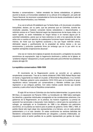 liberales o conservadores—, habían rematado los bienes eclesiásticos, el gobierno
     asumió la deuda y el Concordato estableció en su artículo 22 la obligación, por parte del
     Tesoro Nacional, de reconocer a perpetuidad en forma de deuda consolidada el valor de
     los bienes desamortizados y sus intereses.


             A su vez el artículo 29 estableció que “la Santa Sede, a fin de proveer a la pública
     tranquilidad, declara, por su parte, que las personas que en Colombia, durante las
     vicisitudes pasadas, hubieran comprado bienes eclesiásticos o desamortizados, o
     redimido censos en el Tesoro Nacional según las disposiciones de las leyes civiles, a la
     sazón vigente, no serán molestadas en ningún tiempo ni en manera alguna por la
     autoridad eclesiástica, gracia que se hace extensiva no sólo a los ejecutores de tales
     actos sino a cuantos en ejercicio de cualesquiera funciones hayan tomado parte en los
     mismos, de modo que sus legítimos sucesores y los que hayan redimido censos,
     disfrutarán segura y pacíficamente de la propiedad de dichos bienes y de sus
     emolumentos y productos quedando firme sin embargo que en lo por venir no se
     repetirán semejantes enajenaciones abusivas”.

            Una vez en manos de la Iglesia el aparato de educación y arreglados los asuntos
     económicos de expropiación, bajo la hegemonía doctrinaria y política de la Iglesia, el
     “problema religioso” desapareció y el país quedó adecuado para enfrentar los problemas
     propios del siglo XX.


     La república conservadora 1886-1930


            El movimiento de la Regeneración pronto se convirtió en un gobierno
     simplemente conservador. Tras de su intento dictatorial (1904-1909) Rafael Reyes dejó
     el mando y fugazmente se instaló en el poder, el Movimiento Republicano. A su nombre
     Carlos E. Restrepo gobernó como presidente (1910-1914) pero en la práctica el grupo
     republicano estuvo compuesto por conservadores y liberales civilistas que pronto
     regresaron a sus antiguos partidos. Con estos matices puede decirse que durante
     cuarenta y cuatro años hubo la República conservadora.


              El siglo XX se inicia en Colombia con dos hechos determinantes: La guerra de los
     Mil Días y la separación de Panamá (1903). La Constitución de 1886 había restringido
     los derechos y garantías individuales consagrados en las constituciones anteriores y los
     gobiernos de la Regeneración, en la práctica, los hicieron nugatorios. La prensa de
     oposición fue sancionada o clausurada; hubo destierro y cárcel para los oponentes y el
     sufragio, ya restringido en la Constitución de 1886 a los alfabetos con patrimonio
     económico, en la práctica se reservó para el partido de gobierno. Entre 1880 y 1904, el
     partido liberal sólo logró elegir dos representantes a la Cámara, uno en cada período
     parlamentario y ni un solo senador. En estas condiciones los sectores belicistas del
     liberalismo compuestos fundamentalmente por abogados y jóvenes intelectuales, se
     impusieron sobre el sector pacifista de su partido representado por gentes de mayor



20
 
