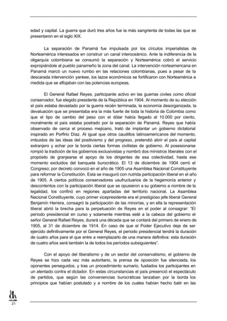 edad y capital. La guerra que duró tres años fue la más sangrienta de todas las que se
     presentaron en el siglo XIX.

            La separación de Panamá fue impulsada por los círculos imperialistas de
     Norteamérica interesados en construir un canal interoceánico. Ante la indiferencia de la
     oligarquía colombiana se consumó la separación y Norteamérica cobró el servicio
     expropiándole al pueblo panameño la zona del canal. La intervención norteamericana en
     Panamá marcó un nuevo rumbo en las relaciones colombianas, pues a pesar de la
     descarada intervención yankee, los lazos económicos se fortificaron con Norteamérica a
     medida que se aflojaban con las potencias europeas.

             El General Rafael Reyes, participante activo en las guerras civiles como oficial
     conservador, fue elegido presidente de la República en 1904. Al momento de su elección
     el país estaba devastado por la guerra recién terminada, la economía desorganizada, la
     devaluación que se presentaba era la más fuerte de toda la historia de Colombia como
     que el tipo de cambio del peso con el dólar había llegado al 10.000 por ciento,
     moralmente el país estaba postrado por la separación de Panamá. Reyes que había
     observado de cerca el proceso mejicano, trató de implantar un gobierno dictatorial
     inspirado en Porfirio Díaz. Al igual que otros caudillos latinoamericanos del momento,
     imbuidos de las ideas del positivismo y del progreso, pretendió abrir el país al capital
     extranjero y echar por la borda ciertas formas civilistas de gobierno. Al posesionarse
     rompió la tradición de los gobiernos exclusivistas y nombró dos ministros liberales con el
     propósito de granjearse el apoyo de los dirigentes de esa colectividad, hasta ese
     momento excluidos del banquete burocrático. El 13 de diciembre de 1904 cerró el
     Congreso; por decreto convocó en el año de 1905 una Asamblea Nacional Constituyente
     para reformar la Constitución. Esta se inauguró con nutrida participación liberal en el año
     de 1905. A ciertos políticos conservadores usufructuarios de la hegemonía anterior y
     descontentos con la participación liberal que se opusieron a su gobierno a nombre de la
     legalidad, los confinó en regiones apartadas del territorio nacional. La Asamblea
     Nacional Constituyente, cuyo primer vicepresidente era el prestigioso jefe liberal General
     Benjamín Herrera, consagró la participación de las minorías, y en ella la representación
     liberal abrió la brecha para la perpetuación de Reyes en el poder al consagrar: “El
     período presidencial en curso y solamente mientras esté a la cabeza del gobierno el
     señor General Rafael Reyes, durará una década que se contará del primero de enero de
     1905, al 31 de diciembre de 1914. En caso de que el Poder Ejecutivo deje de ser
     ejercido definitivamente por el General Reyes, el período presidencial tendrá la duración
     de cuatro años para el que entre a reemplazarlo de una manera definitiva: esta duración
     de cuatro años será también la de todos los períodos subsiguientes”.

             Con el apoyo del liberalismo y de un sector del conservatismo, el gobierno de
     Reyes se hizo cada vez más autoritario, la prensa de oposición fue silenciada, los
     oponentes perseguidos, y tras un procedimiento sumario, fusilados los participantes en
     un atentado contra el dictador. En estas circunstancias el país presenció el espectáculo
     de partidos, que según las conveniencias burocráticas lanzaban por la borda los
     principios que habían postulado y a nombre de los cuales habían hecho batir en las



21
 