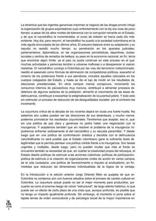 La dinámica que las ingentes ganancias imprimen al negocio de las drogas pronto indujo
    la organización de grupos exportadores cuyo enfrentamiento con la ley era cosa de poco
    tiempo: a pesar de los altos niveles de tolerancia con la corrupción reinante en el Estado,
    y de que el narcotráfico la incrementaba, el curso de colisión se hacía cada día más
    evidente. Hoy día, para resumir, el narcotráfico ha puesto a la sociedad colombiana en la
    más aguda encrucijada de los últimos años. El precario balance entre su aceptación y su
    repudio no resistió mucho tiempo: su penetración en los aparatos judiciales,
    parlamentarios, diplomáticos, en las organizaciones periodísticas, deportivas, clubes
    sociales y centros de reinados de belleza; su peso en la economía nacional, en fin, tenía
    que encontrar algún límite: ya el país no podía continuar en este proceso en el que
    muchas actividades y personas tendían a volverse mafiosas o a desaparecer si osaran
    resistirse. El narcotráfico condujo a Colombia por las vías del terrorismo indiscriminado,
    reeditó el asesinato como fórmula de eliminación de competidores políticos, exacerbó el
    cinismo de los poderosos frente a sus servidores, incluidos aquellos colocados en los
    cuerpos colegiados del Estado, y hasta se dio el lujo de incidir en los resultados de
    elecciones presidenciales. En otros campos menos conspicuos, incrementó los
    consumos internos de psicoactivos muy nocivos, contribuyó a alimentar procesos de
    deterioro de algunos sectores de la población, alimentó el crecimiento de las tasas de
    delincuencia, contribuyó a exacerbar la estigmatización de la juventud pobre. Y todo esto
    sin estimular un proceso de reducción de las desigualdades sociales: por el contrario las
    incrementó.

    La coyuntura crítica de la década de los noventa dejará sin duda una fuerte huella. No
    sabemos aún cuáles puedan ser las direcciones de sus desenlaces, y mucho menos
    podemos pronosticar los resultados coyunturales. Tendremos que aceptar, eso sí, que
    sin una política de paz clara y generosa no podrá haber una negociación con la
    insurgencia. Y aceptemos también que sin resolver el problema de la insurgencia no
    podremos enfrentar exitosamente el del narcotráfico y su secuela paramilitar. Y desde
    luego que sin una política de confrontación drástica y decidida con la delincuencia
    narcotraficante no será posible que el Estado colombiano gane la suficiente dosis de
    legitimidad que le permita plantear una política creíble frente a la insurgencia. Son tareas
    urgentes y múltiples, desde luego, pero no pueden ocultar que más al fondo se
    encuentra también la necesidad de que, sin coartar la creatividad propia del rebusque, el
    Estado diseñe políticas de estímulo a las acciones colectivas: políticas de participación,
    política de estímulo a la creación de organizaciones civiles de acción en varios campos
    de la vida ciudadana, una política de favorecimiento e impulso al sindicalismo, en fin,
    medidas que reduzcan las dimensiones individualistas de la lógica de la ventaja.

    En la Introducción a la edición anterior Jorge Orlando Melo se quejaba de que en
    Colombia no contamos aún con buenos estudios sobre el proceso de cambio cultural en
    Colombia. La coyuntura actual puede no ser el mejor momento para producirlos, por
    cuanto se corre el enorme riesgo de volver "estructural", de largo aliento histórico, lo que
    puede ser un efecto de corto plazo de una crisis que, aunque profunda, es posible que
    no tenga un impacto igualmente profundo. Sin embargo, el momento sí pone sobre el
    tapete temas de orden sociocultural y de psicología social de la mayor importancia en


8
 