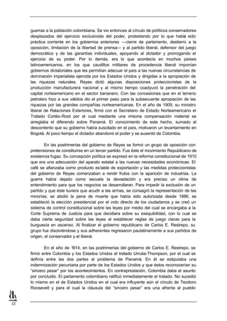 guerras a la población colombiana. Se vio entonces al círculo de políticos conservadores
     desplazados del ejercicio exclusivista del poder, protestando por lo que había sido
     práctica corriente en los gobiernos anteriores —cierre de parlamento, destierro a la
     oposición, limitación de la libertad de prensa— y al partido liberal, defensor del juego
     democrático y de las garantías individuales, apoyando al dictador y prorrogando el
     ejercicio de su poder. Por lo demás, era lo que acontecía en muchos países
     latinoamericanos, en los que caudillos militares de procedencia liberal imponían
     gobiernos dictatoriales que les permitían adecuar el país a las nuevas circunstancias de
     dominación imperialista ejercida por los Estados Unidos y dirigidas a la apropiación de
     las riquezas naturales. Reyes dictó algunas disposiciones proteccionistas de la
     producción manufacturera nacional y al mismo tiempo coadyuvó la penetración del
     capital norteamericano en el sector bananero. Con las concesiones que en el terreno
     petrolero hizo a sus válidos dio el primer paso para la subsecuente apropiación de las
     riquezas por las grandes compañías norteamericanas. En el año de 1909, su ministro
     liberal de Relaciones Exteriores, firmó con el Secretario de Estado Norteamericano el
     Tratado Cortés-Root por el cual mediante una irrisoria compensación material se
     arreglaba el diferendo sobre Panamá. El conocimiento de este hecho, sumado al
     descontento que su gobierno había suscitado en el país, motivaron un levantamiento en
     Bogotá. Al poco tiempo el dictador abandonó el poder y se ausentó de Colombia.

             En las postrimerías del gobierno de Reyes se formó un grupo de oposición con
     pretensiones de constituirse en un tercer partido. Fue éste el movimiento Republicano de
     existencia fugaz. Su concepción política se expresó en la reforma constitucional de 1910
     que era una adecuación del aparato estatal a las nuevas necesidades económicas. El
     café se afianzaba como producto es table de exportación y las medidas proteccionistas
     del gobierno de Reyes comenzaban a rendir frutos con la aparición de industrias. La
     guerra había dejado como secuela la devastación y era preciso un clima de
     entendimiento para que los negocios se desarrollaran. Para impedir la exclusión de un
     partido y que éste tuviera que acudir a las armas, se consagró la representación de las
     minorías; se abolió la pena de muerte que había sido autorizada desde 1886; se
     estableció la elección presidencial por el voto directo de los ciudadanos y se creó un
     sistema de control constitucional sobre las leyes por medio del cual se encargaba a la
     Corte Suprema de Justicia para que decidiera sobre su exequibilidad, con lo cual se
     daba cierta seguridad sobre las leyes al establecer reglas de juego claras para la
     burguesía en ascenso. Al finalizar el gobierno republicano de Carlos E. Restrepo, su
     grupo fue disolviéndose y sus adherentes regresaron paulatinamente a sus partidos de
     origen, el conservador y el liberal.

            En el año de 1914, en las postrimerías del gobierno de Carlos E. Restrepo, se
     firmó entre Colombia y los Estados Unidos el tratado Urrutia-Thompson, por el cual se
     definía entre las dos partes el problema de Panamá. En él se estipulaba una
     indemnización pecuniaria por parte de los Estados Unidos y que éstos reconocerían su
     “sincero pesar” por los acontecimientos. En contraprestación, Colombia daba el asunto
     por concluido. El parlamento colombiano ratificó inmediatamente el tratado. No sucedió
     lo mismo en el de Estados Unidos en el cual era influyente aún el círculo de Teodoro
     Roosevelt y para el cual la cláusula del “sincero pesar” era una afrenta al pueblo


22
 