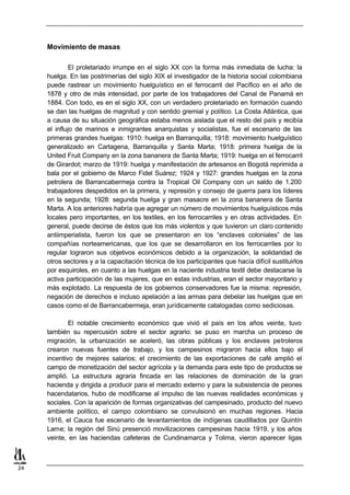 Movimiento de masas

              El proletariado irrumpe en el siglo XX con la forma más inmediata de lucha: la
     huelga. En las postrimerías del siglo XIX el investigador de la historia social colombiana
     puede rastrear un movimiento huelguístico en el ferrocarril del Pacífico en el año de
     1878 y otro de más intensidad, por parte de los trabajadores del Canal de Panamá en
     1884. Con todo, es en el siglo XX, con un verdadero proletariado en formación cuando
     se dan las huelgas de magnitud y con sentido gremial y político. La Costa Atlántica, que
     a causa de su situación geográfica estaba menos aislada que el resto del país y recibía
     el influjo de marinos e inmigrantes anarquistas y socialistas, fue el escenario de las
     primeras grandes huelgas: 1910: huelga en Barranquilla; 1918: movimiento huelguístico
     generalizado en Cartagena, Barranquilla y Santa Marta; 1918: primera huelga de la
     United Fruit Company en la zona bananera de Santa Marta; 1919: huelga en el ferrocarril
     de Girardot; marzo de 1919: huelga y manifestación de artesanos en Bogotá reprimida a
     bala por el gobierno de Marco Fidel Suárez; 1924 y 1927: grandes huelgas en la zona
     petrolera de Barrancabermeja contra la Tropical Oil Company con un saldo de 1.200
     trabajadores despedidos en la primera, y represión y consejo de guerra para los líderes
     en la segunda; 1928: segunda huelga y gran masacre en la zona bananera de Santa
     Marta. A los anteriores habría que agregar un número de movimientos huelguísticos más
     locales pero importantes, en los textiles, en los ferrocarriles y en otras actividades. En
     general, puede decirse de éstos que los más violentos y que tuvieron un claro contenido
     antiimperialista, fueron los que se presentaron en los “enclaves coloniales” de las
     compañías norteamericanas, que los que se desarrollaron en los ferrocarriles por lo
     regular lograron sus objetivos económicos debido a la organización, la solidaridad de
     otros sectores y a la capacitación técnica de los participantes que hacía difícil sustituirlos
     por esquiroles, en cuanto a las huelgas en la naciente industria textil debe destacarse la
     activa participación de las mujeres, que en estas industrias, eran el sector mayoritario y
     más explotado. La respuesta de los gobiernos conservadores fue la misma: represión,
     negación de derechos e incluso apelación a las armas para debelar las huelgas que en
     casos como el de Barrancabermeja, eran jurídicamente catalogadas como sediciosas.

             El notable crecimiento económico que vivió el país en los años veinte, tuvo
     también su repercusión sobre el sector agrario: se puso en marcha un proceso de
     migración, la urbanización se aceleró, las obras públicas y los enclaves petroleros
     crearon nuevas fuentes de trabajo, y los campesinos migraron hacia ellos bajo el
     incentivo de mejores salarios; el crecimiento de las exportaciones de café amplió el
     campo de monetización del sector agrícola y la demanda para este tipo de productos se
     amplió. La estructura agraria fincada en las relaciones de dominación de la gran
     hacienda y dirigida a producir para el mercado externo y para la subsistencia de peones
     hacendatarios, hubo de modificarse al impulso de las nuevas realidades económicas y
     sociales. Con la aparición de formas organizativas del campesinado, producto del nuevo
     ambiente político, el campo colombiano se convulsionó en muchas regiones. Hacia
     1916, el Cauca fue escenario de levantamientos de indígenas caudillados por Quintín
     Lame; la región del Sinú presenció movilizaciones campesinas hacia 1919, y los años
     veinte, en las haciendas cafeteras de Cundinamarca y Tolima, vieron aparecer ligas



24
 
