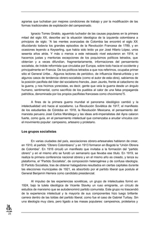 agrarias que luchaban por mejores condiciones de trabajo y por la modificación de las
     formas tradicionales de explotación del campesinado.

              Ignacio Torres Giraldo, aguerrido luchador de las causas populares en la primera
     mitad del siglo XX, describe así la situación ideológica de la izquierda colombiana a
     principios de siglo: “A las mentes avanzadas de Colombia las encontró el siglo XX
     dilucidando todavía los grandes episodios de la Revolución Francesa de 1789, y en
     ocasiones leyendo a Keyserling, que había sido leído ya por José Hilario López, unos
     sesenta años atrás. Y más o menos a este retrasado nivel estuvieron en 1914, si
     hacemos justas y meritorias excepciones de los poquísimos políticos letrados, que
     obtenían y a veces difundían, fragmentariamente, informaciones del pensamiento
     socialista, de índole reformista que circulaba por Europa, sobre todo hacia el occidente y
     principalmente en Francia. De los políticos letrados a que nos referimos, ocupaba primer
     sitio el General Uribe... Algunos lectores de periódico, de influencia liberal-uribista y en
     algunos casos de tendencia obrero-socialista (como el autor de esta obra), sabíamos de
     la posición pacifista del líder del socialismo francés, Jean Jaurés, frente al cataclismo de
     la guerra, y nos hicimos yorecistas, es decir, gente que veía la guerra desde un ángulo
     humano, sentimental, como sacrificio de los pueblos al calor de una falsa propaganda
     patriótica, denominada por los propios pacifistas franceses como chovinismo”5.

             A fines de la primera guerra mundial el panorama ideológico cambió y la
     intelectualidad viró hacia el socialismo. La Revolución Soviética de 1917, el manifiesto
     de los estudiantes de Córdoba en 1918, la Revolución Mexicana, el pensamiento del
     marxista peruano José Carlos Mariátegui y las ideas anti-imperialistas del Apra calaron
     fuerte, como guía, en el pensamiento intelectual que comenzaba a anudar vínculos con
     el movimiento popular: campesino, artesano y proletario.


     Los grupos socialistas

             En varias ciudades del país, asociaciones obrero-artesanales hablaron de crear,
     en 1910, el partido “Obrero Colombiano” y en 1913 formaron en Bogotá la “Unión Obrera
     de Colombia”. En 1916 circuló un manifiesto que invitaba a la formación del “partido
     obrero” y en el mismo año se fundó un semanario que llevaba ese título. En 1919, se
     realiza la primera conferencia nacional obrera y en el mismo año es creado, y lanza su
     plataforma, el “Partido Socialista”, de composición heterogénea y de confusa ideología.
     El Partido Socialista, tras de obtener halagadores resultados en ciertas capitales durante
     las elecciones municipales de 1921, es absorbido por el partido liberal que postula al
     General Benjamín Herrera como candidato presidencial.

            Al impulso de las experiencias soviéticas, un grupo de intelectuales formó en
     1924, bajo la tutela ideológica de Vicente Staviky un ruso emigrante, un círculo de
     estudios de marxismo que se autodenominó partido comunista. Este grupo no trascendió
     de la experiencia intelectual y la mayoría de sus componentes hizo luego brillante
     carrera dentro de las toldas del partido liberal, como fue el caso de Gabriel Turbay. Sin
     una ideología muy clara, pero ligado a las masas populares: campesinos, proletarios y



25
 