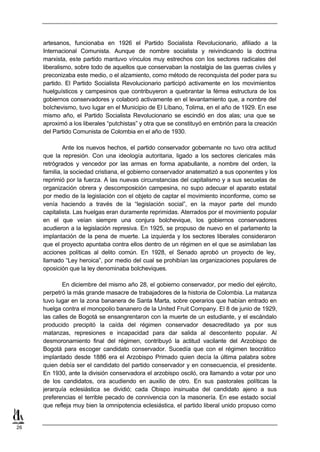 artesanos, funcionaba en 1926 el Partido Socialista Revolucionario, afiliado a la
     Internacional Comunista. Aunque de nombre socialista y reivindicando la doctrina
     marxista, este partido mantuvo vínculos muy estrechos con los sectores radicales del
     liberalismo, sobre todo de aquellos que conservaban la nostalgia de las guerras civiles y
     preconizaba este medio, o el alzamiento, como método de reconquista del poder para su
     partido. El Partido Socialista Revolucionario participó activamente en los movimientos
     huelguísticos y campesinos que contribuyeron a quebrantar la férrea estructura de los
     gobiernos conservadores y colaboró activamente en el levantamiento que, a nombre del
     bolchevismo, tuvo lugar en el Municipio de El Líbano, Tolima, en el año de 1929. En ese
     mismo año, el Partido Socialista Revolucionario se escindió en dos alas; una que se
     aproximó a los liberales “putchistas” y otra que se constituyó en embrión para la creación
     del Partido Comunista de Colombia en el año de 1930.

             Ante los nuevos hechos, el partido conservador gobernante no tuvo otra actitud
     que la represión. Con una ideología autoritaria, ligado a los sectores clericales más
     retrógrados y vencedor por las armas en forma apabullante, a nombre del orden, la
     familia, la sociedad cristiana, el gobierno conservador anatematizó a sus oponentes y los
     reprimió por la fuerza. A las nuevas circunstancias del capitalismo y a sus secuelas de
     organización obrera y descomposición campesina, no supo adecuar el aparato estatal
     por medio de la legislación con el objeto de captar el movimiento inconforme, como se
     venía haciendo a través de la “legislación social”, en la mayor parte del mundo
     capitalista. Las huelgas eran duramente reprimidas. Aterrados por el movimiento popular
     en el que veían siempre una conjura bolchevique, los gobiernos conservadores
     acudieron a la legislación represiva. En 1925, se propuso de nuevo en el parlamento la
     implantación de la pena de muerte. La izquierda y los sectores liberales consideraron
     que el proyecto apuntaba contra ellos dentro de un régimen en el que se asimilaban las
     acciones políticas al delito común. En 1928, el Senado aprobó un proyecto de ley,
     llamado “Ley heroica”, por medio del cual se prohibían las organizaciones populares de
     oposición que la ley denominaba bolcheviques.

             En diciembre del mismo año 28, el gobierno conservador, por medio del ejército,
     perpetró la más grande masacre de trabajadores de la historia de Colombia. La matanza
     tuvo lugar en la zona bananera de Santa Marta, sobre operarios que habían entrado en
     huelga contra el monopolio bananero de la United Fruit Company. El 8 de junio de 1929,
     las calles de Bogotá se ensangrentaron con la muerte de un estudiante, y el escándalo
     producido precipitó la caída del régimen conservador desacreditado ya por sus
     matanzas, represiones e incapacidad para dar salida al descontento popular. Al
     desmoronamiento final del régimen, contribuyó la actitud vacilante del Arzobispo de
     Bogotá para escoger candidato conservador. Sucedía que con el régimen teocrático
     implantado desde 1886 era el Arzobispo Primado quien decía la última palabra sobre
     quien debía ser el candidato del partido conservador y en consecuencia, el presidente.
     En 1930, ante la división conservadora el arzobispo osciló, ora llamando a votar por uno
     de los candidatos, ora acudiendo en auxilio de otro. En sus pastorales políticas la
     jerarquía eclesiástica se dividió; cada Obispo insinuaba del candidato ajeno a sus
     preferencias el terrible pecado de connivencia con la masonería. En ese estado social
     que refleja muy bien la omnipotencia eclesiástica, el partido liberal unido propuso como


26
 